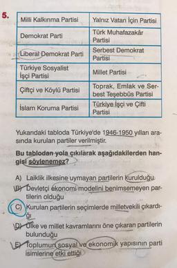 5.
Milli Kalkınma Partisi
Demokrat Parti
Liberal Demokrat Parti
ab Türkiye Sosyalist
İşçi Partisi
Çiftçi ve Köylü Partisi
İslam Koruma Partisi
Yalnız Vatan İçin Partisi
Türk Muhafazakâr
Partisi
Serbest Demokrat
Partisi
Millet Partisi
Toprak, Emlak ve Ser-
best Teşebbüs Partisi
Türkiye İşçi ve Çifti
Partisi
Yukarıdaki tabloda Türkiye'de 1946-1950 yılları ara-
sında kurulan partiler verilmiştir.
Bu tablodan yola çıkılarak aşağıdakilerden han-
gisi sövlenemez?
A) Laiklik ilkesine uymayan partilerin kurulduğu
BY Devletçi ekonomi modelini benimsemeyen par-
tilerin olduğu
C) Kurulan partilerin seçimlerde milletvekili çıkardı-
ģi
DÜlke ve millet kavramlarını öne çıkaran partilerin
bulunduğu
LE Toplumun sosyal ve ekonomik yapısının parti
isimlerine etki ettiği