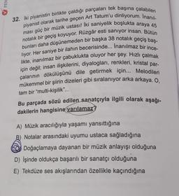 FEN
32. Iki piyanistin birlikte çaldığı parçaları tek başına çalabilen
piyanist olarak tarihe geçen Art Tatum'u dinliyorum. Inanıl-
ması güç bir müzik ustası! İki saniyelik boşlukta araya 45
notalık bir geçiş koyuyor. Rüzgâr esti sanıyor insan. Bütün
bunları daha düşünemeden bir başka 38 notalık geçiş baş-
liyor. Her saniye bir ilahın becerisinde... İnanılmaz bir ince-
likte, inanılmaz bir çabuklukta oluyor her şey. Hızlı çalmak
için değil; insan ilişkilerini, diyalogları, renkleri, kristal par-
çalarının dökülüşünü dile getirmek için... Melodileri
mükemmel bir şiirin dizeleri gibi sıralanıyor arka arkaya. O,
tam bir "multi-kişilik"...
Bu parçada sözü edilen sanatçıyla ilgili olarak aşağı-
dakilerin hangisine varılamaz?
A) Müzik aracılığıyla yaşamı yansıttığına
B) Notalar arasındaki uyumu ustaca sağladığına
Doğaçlamaya dayanan bir müzik anlayışı olduğuna
D) İşinde oldukça başarılı bir sanatçı olduğuna
E) Tekdüze ses akışlarından özellikle kaçındığına