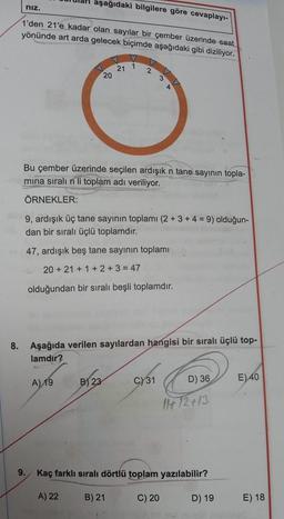 nız.
1'den 21'e kadar olan sayılar bir çember üzerinde saat
yönünde art arda gelecek biçimde aşağıdaki gibi diziliyor.
aşağıdaki bilgilere göre cevaplayı-
A) 19
20
A) 22
21
Bu çember üzerinde seçilen ardışık n tane sayının topla-
mina sıralı n li toplam adı veriliyor.
ÖRNEKLER:
B) 23
1
9, ardışık üç tane sayının toplamı (2 + 3 + 4 = 9) olduğun-
dan bir sıralı üçlü toplamdır.
47, ardışık beş tane sayının toplamı
20+21+1+2+3=47
olduğundan bir sıralı beşli toplamdır.
2
8. Aşağıda verilen sayılardan hangisi bir sıralı üçlü top-
lamdır?
B) 21
3
C) 31
Kaç farklı sıralı dörtlü toplam yazılabilir?
C) 20
D) 36
11+12+13
D) 19
E) 40
E) 18