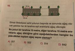 19.
15 m
10 m
Elmalı Belediyesi sahil yolunun başında ve sonunda ağaç ola-
cak şekilde her iki tarafına eşit aralıklarla ağaç dikmiştir.
Bu yolun bir tarafına 10 metre, diğer tarafına 15 metre ara-
lıklarla ağaç diktiğine göre aşağıdakilerden hangisi bu
yola dikilen toplam ağaç sayısı olamaz?
A) 207
B) 322
C) 514
D) 842
0
