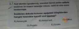 2.)
Azot atomları işaretlenmiş, esansiyel (temel) amino asitlerle
beslenen bir insanın karaciğer dokusu, belirli bir süre sonra
incelenmiştir.
Incelenen dokuda bulunan aşağıdaki bileşiklerden
hangisi kesinlikle işaretli azot taşımaz?
A) Amonyak
B) Amino asit
D) Protein
E) Enzim
C) Glikoz