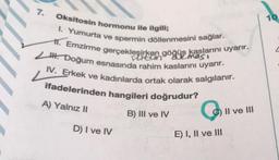 7.
Oksitosin hormonu ile ilgili;
göğüs kaslarını uyarır.
I. Yumurta ve spermin döllenmesini sağlar.
1. Emzirme gerçekleşirken gögumas
H. Doğum esnasında rahim kaslarını uyarır.
IV. Erkek ve kadınlarda ortak olarak salgılanır.
ifadelerinden hangileri doğrudur?
A) Yalnız II
D) I ve IV
B) III ve IV
Q
E) I, II ve III
II ve III
10.