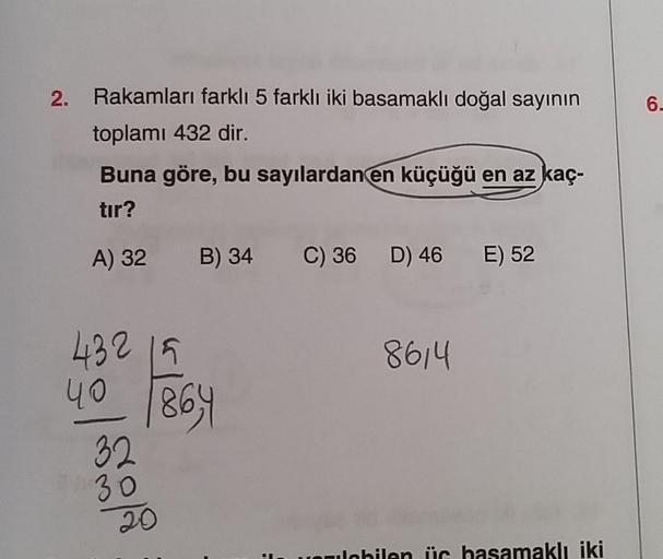 2. Rakamları farklı 5 farklı iki basamaklı doğal sayının
toplamı 432 dir.
Buna göre, bu sayılardan en küçüğü en az kaç-
tır?
A) 32 B) 34
432 15
4.0 864
32
30
20
H
C) 36
D) 46 E) 52
8614
valabilen üc basamaklı iki
6-