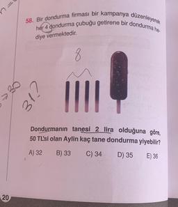 7
20
58. Bir dondurma firması bir kampanya düzenleyerek
her 4 dondurma çubuğu getirene bir dondurma he-
diye vermektedir.
30
CJE
8
201
||||
Dondurmanın tanesi 2 lira olduğuna göre,
50 TL'si olan Aylin kaç tane dondurma yiyebilir?
A) 32
B) 33 C) 34
D) 35
E) 36