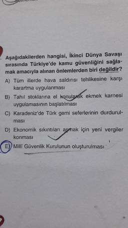Aşağıdakilerden hangisi, İkinci Dünya Savaşı
sırasında Türkiye'de kamu güvenliğini sağla-
mak amacıyla alınan önlemlerden biri değildir?
A) Tüm illerde hava saldırısı tehlikesine karşı
karartma uygulanması
B) Tahıl stoklarına el konularak ekmek karnesi
uygulamasının başlatılması
C) Karadeniz'de Türk gemi seferlerinin durdurul-
ması
D) Ekonomik sıkıntıları aşmak için yeni vergiler
konması
E) Milli Güvenlik Kurulunun oluşturulması
1