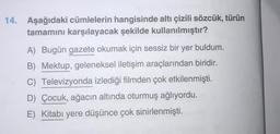 14. Aşağıdaki cümlelerin hangisinde altı çizili sözcük, türün
tamamını karşılayacak şekilde kullanılmıştır?
A) Bugün gazete okumak için sessiz bir yer buldum.
B) Mektup, geleneksel iletişim araçlarından biridir.
C) Televizyonda izlediği filmden çok etkilenmişti.
D) Çocuk, ağacın altında oturmuş ağlıyordu.
E) Kitabı yere düşünce çok sinirlenmişti.