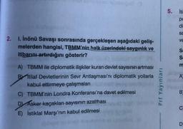 2. I. İnönü Savaşı sonrasında gerçekleşen aşağıdaki geliş-
melerden hangisi, TBMM'nin halk üzerindeki saygınlık ve
itibarını artırdığını gösterir?
A) TBMM ile diplomatik ilişkiler kuran devlet sayısının artması
Bİtilaf Devletlerinin Sevr Antlaşması'nı diplomatik yollarla
kabul ettirmeye çalışmaları
C) TBMM'nin Londra Konferansı'na davet edilmesi
D) Asker kaçakları sayısının azalması
E) İstiklal Marşı'nın kabul edilmesi
Prf Yayınları
5. İti
pc
di
sa
VE
SSM
Se
m
A
B
C
D