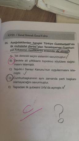 KPSS / Genel Yetenek Genel Kültür
24. Aşağıdakilerden hangisi Türkiye Cumhuriyeti'nin
ilk muhalefet partisi olan Terakkiperver Cumhuri-
yet Fırkasının özelliklerini arasında yer almaz?
A) Tek dereceli seçim sistemini savunmuştur.V
B) Devlete ait çiftliklerin topraksız köylülere dağıtıl-
masını istemiştir.
C) Teşviki-i Sanayi Kanunu'nun uygulanmasını iste-
miştir. V
D) Cumhurbaşkanının aynı zamanda parti başkanı
olamayacağını savurmuştur.
E) Taşradaki ilk şubesini Urfa'da açmıştır. V
C
Co
?