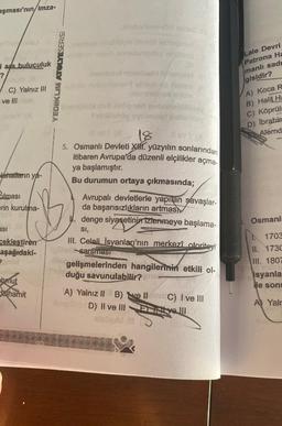 aşması'nın/imza-
i ara buluculuk
?
Hobb
C) Yalnız III
ve Illclam
lahatların ya-
Bilmasi
erin kurulma-
asi
ceklestiren
aşağıdaki-
chmut
Juhamit
YEDIIKLIM ATOLYESERİSİ
Ont
labutmonda miles.
nhat illiple
annolamellag
Tyilandy
av! (8 18 ev (8
5. Osmanlı Devleti X. yüzyılın sonlarından
itibaren Avrupa'da düzenli elçilikler açma-
ya başlamıştır.
Bu durumun ortaya çıkmasında;
Avrupalı devletlerle yapılan savaşlar-
da başarısızlıkların artmas
denge siyasetininizlenmeye başlama-
SI,
III. Celali İsyanları'nın merkezî otoriteyi
sarsması
gelişmelerinden hangilerinin etkili ol-
duğu savunulabilir?
A) Yalnız II B)
D) II ve III
20
EislauM
C) I ve III
Eitt velll
Lale Devri
Patrona Ha
manlı sad
gisidir?
A) Koca R
B) Halil Ha
C) Köprüli
D) Ibrahin
Alemd
Osmanlı
1703
II. 1730
III. 1807
isyanla
ile sonu
A) Yalr