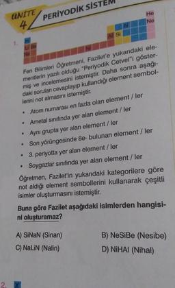 UNITE
4
PERİYODİK SİST
●
0
Al Si
Fen Bilimleri Öğretmeni, Fazilet'e yukarıdaki ele-
mentlerin yazılı olduğu "Periyodik Cetvel"i göster-
miş ve incelemesini istemiştir. Daha sonra aşağı-
daki soruları cevaplayıp kullandığı element sembol-
lerini not almasın