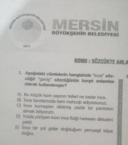 MERSIN BO
BOYOKSEHIR
1873
BELEDIYES!
MERSİN
BÜYÜKŞEHİR BELEDİYESİ
KONU: SÖZCÜKTE ANLA
1. Aşağıdaki cümlelerin hangisinde "ince" söz-
cüğü "geniş" sözcüğünün karşıt anlamlısı
olarak kullanılmıştır?
A) Bu küçük kızın saçının telleri ne kadar ince.
B) Ince tavırlanınızla beni mahcup ediyorsunuz.
C) İnce kumaştan dikilmiş yazlık bir pantolon
almak istiyorum.
D) Yolda yürüyen kızın ince fiziği herkesin dikkatini
çekti.
E) İnce bir yol gider doğduğum yemyeşil köye
doğru.
BU TESTIN YAYIN HAKLARI ZAFER YAYINE
5