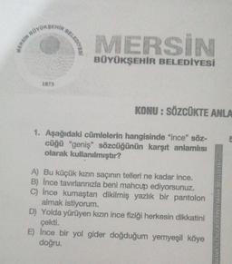 MERSIN BO
BOYOKSEHIR
1873
BELEDIYES!
MERSİN
BÜYÜKŞEHİR BELEDİYESİ
KONU: SÖZCÜKTE ANLA
1. Aşağıdaki cümlelerin hangisinde "ince" söz-
cüğü "geniş" sözcüğünün karşıt anlamlısı
olarak kullanılmıştır?
A) Bu küçük kızın saçının telleri ne kadar ince.
B) Ince tavırlanınızla beni mahcup ediyorsunuz.
C) İnce kumaştan dikilmiş yazlık bir pantolon
almak istiyorum.
D) Yolda yürüyen kızın ince fiziği herkesin dikkatini
çekti.
E) İnce bir yol gider doğduğum yemyeşil köye
doğru.
BU TESTIN YAYIN HAKLARI ZAFER YAYINE
5