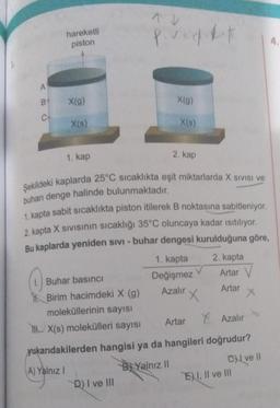 A
B
hareketli
piston
X(g)
X(s)
1. kap
1. Buhar basıncı
Birim hacimdeki X (g)
moleküllerinin sayısı
THX(s) molekülleri sayısı
povedikit
X(g)
Şekildeki kaplarda 25°C sıcaklıkta eşit miktarlarda X SIVISI ve
buharı denge halinde bulunmaktadır.
1. kapta sabit sıcaklıkta piston itilerek B noktasına sabitleniyor.
2. kapta X Sivisinin sıcaklığı 35°C oluncaya kadar ısıtılıyor.
Bu kaplarda yeniden SIVI - buhar dengesi kurulduğuna göre,
1. kapta
Değişmez
D) I ve III
X(s)
2. kap
V
Azalır X
Artar
2. kapta
Artar V
Artar
X
Azalır
yukarıdakilerden hangisi ya da hangileri doğrudur?
A) Yalnız I
BYalnız II
Cve Il
EI, II ve III
4.