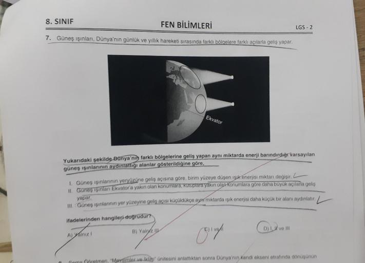 8. SINIF
FEN BİLİMLERİ
7. Güneş ışınları, Dünya'nın günlük ve yıllık hareketi sırasında farklı bölgelere farklı açılarla geliş yapar.
P
Ekvator
Yukarıdaki şekilde Dünya'nın farklı bölgelerine geliş yapan aynı miktarda enerji barındırdığı varsayılan
güneş ı