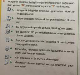 6. Inorganik bileşikler ile ilgili aşağıdaki ifadelerden doğru olan-
ların yanına "D", yanlış olanların yanına "Y" harfi yazınız.
1.
Inorganik bileşikler sindirime uğramadan hücre za-
rından geçebilir.
2. Asitler ve bazlar birleşerek tampon çözeltileri oluştu-
rur.
3.
4.
Su birçok reaksiyonda çözücü olarak görev yapar.
Bir çözeltinin H+ iyonu derişiminin artması çözeltinin
ph'sını yükseltir.
5. Suyun yüzeydeki hücreleri arasında oluşan kuvvete
yüzey gerilimi denir.
6. Mineraller, hücrenin metabolik faaliyetleri sırasında
enerji verici olarak kullanılır.
Kan plazmasının % 90'nı sudan oluşur.
Mineraller vitamin, hormon ve bazı enzimlerin yapı-
sına katılır.
7.
8.