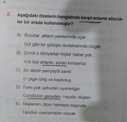 2. Aşağıdaki dizelerin hangisinde karşıt anlamlı sözcük-
ler bir arada kullanılmıştır?
A) Bulutlar, atların yelelerinde uçar
Gül gibi bir gülüşle dudaklarında rüzgâr
B) Şimdi o dünyadan hiçbir haber yok
Yok bizi arayan, soran kimsemiz
C) Bir demir pençeydi sanki
O çılgın bitiş ve kayboluş
D) Farkı yok uykudan uyanıklığın
Gündüzün geceden, hayalin düşten
E) Neylersin, ölüm herkesin başında
Uyudun uyanamadın olacak