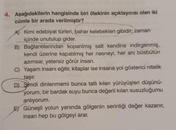 4. Aşağıdakilerin hangisinde biri ötekinin açıklayıcısı olan iki
cümle bir arada verilmiştir?
A) Kimi edebiyat türleri, bahar kelebekleri gibidir; zaman
içinde unutulup gider.
B) Bağlantılarından koparılmış salt kendine indirgenmiş,
kendi üzerine kapatılmış her nesneyi, her anı büsbütün
azımsar, yetersiz görür insan.
C) Yaşam insanı eğitir, kitaplar ise insana yol gösterici nitelik
taşır.
D) Simdi dinlenmemi bunca tatlı kılan yürüyüşleri düşünü-
yorum, bir bardak suyu bunca değerli kılan susuzluğumu
anlıyorum.
EGüneşli yolun yanında gölgenin serinliği değer kazanır,
insan hep bu gölgeyi arar.