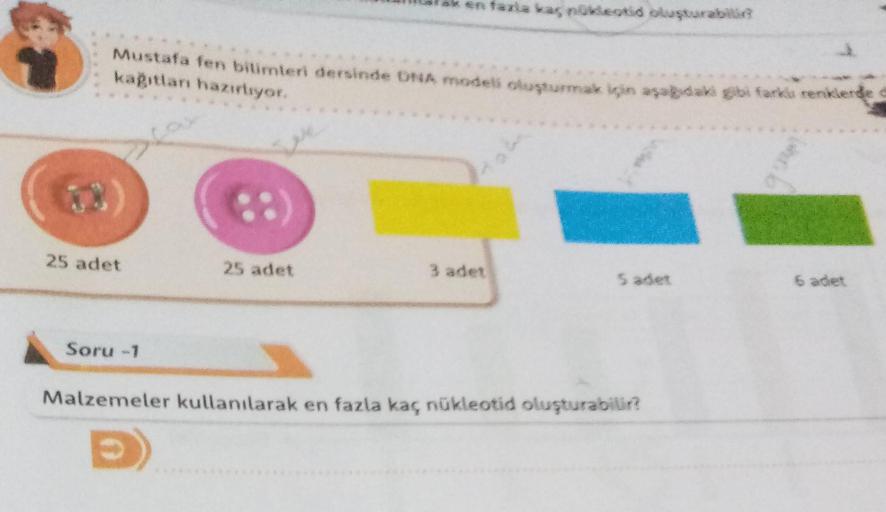 Mustafa fen bilimleri dersinde DNA modeli oluşturmak için aşağıdaki gibi farklı renklerde
kağıtları hazırlıyor.
X
25 adet
Soru-1
ak en fazla kaç nükleotid oluşturabilir?
25 adet
3 adet
Malzemeler kullanılarak en fazla kaç nükleotid oluşturabilir?
6 adet
