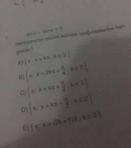 7.
sinx
tanx =0
denkleminin çözüm kümesi aşağıdakilerden han-
gisidir?
A) { x: x = kπ, KEZ}
B) {x: x
B) x: x = 2km +-
I
4
},
KEZ}
T
C) { x: x = km + ₁ k€ Z}
2
D) { x: x = KT-1₁ KEZ}
2
E) { x: x = (2k + 1), k=Z}