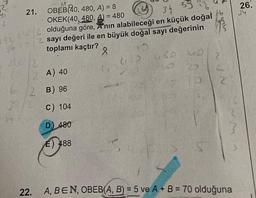 21.
OBEB 40, 480, A) = 8
OKEK(40, 480, A) = 480
36 33
192 24/2 olduğuna göre, A'nın alabileceği en küçük doğal
96 1/2 sayı değeri ile en büyük doğal sayı değerinin
toplamı kaçtır?
20
8
2
(2A) 40
2 B) 96
22.
c) 104
D) 480
E) 488
630 620 40
20
3
16
665
2
2
A, BEN, OBEB(A, B) = 5 ve A + B = 70 olduğuna
26.
34
