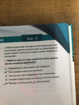 MI
..
Test - 5
I. TBMM'de egemenliğin kaynağının millet olduğuna dair yasal
düzenlemeler yapılmış olmasına karşın bu düzenlemelerde
yönetim şeklinin cumhuriyet olduğunu belirten ifadelere yer
verilmemiştir.
1. TBMM'nin böyle bir tutum geliştirmiş olması aşağıda-
kilerden hangisiyle açıklanabilir?
A) Milletvekillerinin demokrasiye olan bağlılığıyla
B Halk desteğine sahip olunmamasıyla
C) Kamuoyunun rejim değişikliğine hazır olmamasıyla
D) Kuvvetler birliğine dayalı bir anlayışın benimsenmesiyle
Mecliste muhalif gruplara yer verilmemesiyle