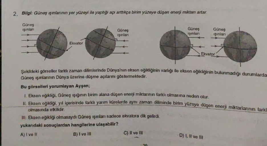 2. Bilgi: Güneş ışınlarının yer yüzeyi ile yaptığı açı arttıkça birim yüzeye düşen enerji miktarı artar.
Güneş
ışınları
Ekvator
Güneş
ışınları
Güneş
ışınları
C) Il ve Ill
Şekildeki görseller farklı zaman dilimlerinde Dünya'nın eksen eğikliğinin varlığı ile