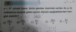 2
13
a ER* olmak üzere, birim çember üzerinde verilen A(-a, b)
noktasına karşılık gelen açının ölçüsü aşağıdakilerden han-
gisi olabilir?
16 IT 2TT
2TT JED
4л
C) ATT
A) 56
5
4017
28/10 1814
938 9
9
B)
9²
D) -25 E) - 9
3
5
251 4
+ b