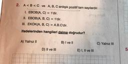 2. A<B<C ve A, B, C ardışık pozitif tam sayılardır.
1. EBOB(A, C) = 1'dir.
II. EBOB(A, B, C) = 1'dir.
III. EKOK(A, B, C) = A.B.C'dir.
ifadelerinden hangileri daima doğrudur?
A) Yalnız II
D) II ve III
B) I ve II
E) I, II ve III
C) Yalnız III
5