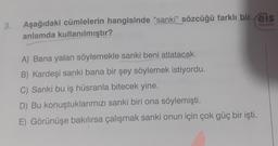 3.
Aşağıdaki cümlelerin hangisinde "sanki" sözcüğü farklı bir eis
anlamda kullanılmıştır?
Yayınlan
A) Bana yalan söylemekle sanki beni atlatacak.
B) Kardeşi sanki bana bir şey söylemek istiyordu.
C) Sanki bu iş hüsranla bitecek yine.
D) Bu konuştuklarımızı sanki biri ona söylemişti.
E) Görünüşe bakılırsa çalışmak sanki onun için çok güç bir işti.