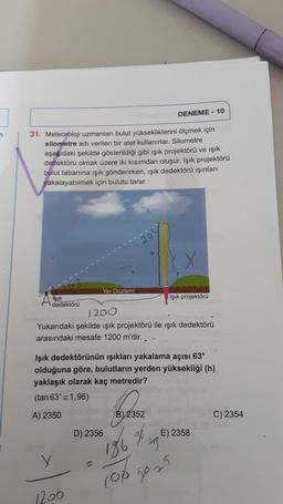 n
31. Meteoroloji uzmanları bulut yüksekliklerini ölçmek için
silometre adı verilen bir alet kullanırlar. Silometre
aşağıdaki şekilde gösterildiği gibi ışık projektörü ve ışık
dedektörü olmak üzere iki kısımdan oluşur. Işık projektörü
bulut tabanına ışık gönderirken, ışık dedektörü ışınları
yakalayabilmek için bulutu tarar.
Işık
dedektörü
X
Yer Düzlemi
1200.
27
1200
Yukarıdaki şekilde işık projektörü ile ışık dedektörü
arasındaki mesafe 1200 m'dir.
D) 2356
Işık dedektörünün ışıkları yakalama açısı 63°
olduğuna göre, bulutların yerden yüksekliği (h)
yaklaşık olarak kaç metredir?
(tan 63° 1,96)
A) 2350
h
B) 2352
DENEME-10
186
Işık projektörü
go
us
100 50 25
E) 2358
C) 2354