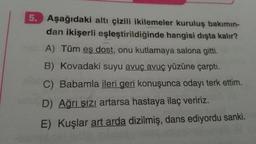 5. Aşağıdaki altı çizili ikilemeler kuruluş bakımın-
dan ikişerli eşleştirildiğinde hangisi dışta kalır?
A) Tüm eş dost, onu kutlamaya salona gitti.
B) Kovadaki suyu avuç avuç yüzüne çarptı.
C)
Babamla ileri geri konuşunca odayı terk ettim.
D) Ağrı sızı artarsa hastaya ilaç veririz.
E) Kuşlar art arda dizilmiş, dans ediyordu sanki.