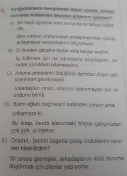 Aşağıdakilerin hangisinde ikinci cümle, birinci
cümlede kullanılan deyimin anlamını içermez?
A) Bir hayli uğraştık ama sonunda işi tatlıya bağla
dik.
Ben onların aralarındaki anlaşmazlıkları çözüp
anlaşmaya varacaklarını biliyordum.
B) O dersten geçene kadar akla karayı seçtim.
İşi bitirmek için ne sıkıntılarla karşılaştım, ne
kadar yoruldum bilemezsiniz.
C) Adama annesinin öldüğünü damdan düşer gibi
söylemen gerekmezdi.
Arkadaşları onun, sözünü sakınmayan biri ol-
duğunu bilirdi.
D) Bizim oğlan değmesini cebinden çıkarır ama
çalışmıyor ki...
Bu kitap, kendi alanındaki birçok çalışmadan
çok çok iyi bence.
E) Onların, benim başıma çorap ördüklerini nere-
den bilebilirdim?
Bir araya gelmişler, arkadaşlarını kötü duruma
düşürmek için planlar yapıyorlar.