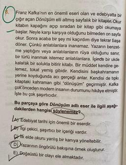 O
Franz Kafka'nın en önemli eseri olan ve edebiyatta bir
çığır açan Dönüşüm elli altmış sayfalık bir kitaptır. Okur
kitabın kapağını açıp sıradan bir kitap gibi okumaya
başlar. Neyle karşı karşıya olduğunu bilmeden on sayfa
okur. Sonra acaba bir şey mi kaçırdım diye tekrar başa
döner. Çünkü anlatılanlara inanamaz. Yazarın benzet-
me yaptığını veya anlatılanların rüya olduğunu sanır,
bir türlü inanmak istemez anlatılanlara. İçinde bir ukde
kalarak bir solukta bitirir kitabı. Bir müddet kendine ge-
lemez, tokat yemiş gibidir. Kendisini başkahramanın
yerine koyduğunda acı gerçeği anlar. Kendisi de tıpkı
kitaptaki kahraman gibi "dönüşüm" geçirmiştir. Kafka
çok önceden modern insanın durumunu hikâye etmiştir.
İşte bu çok şaşırtıcıdır.
Bu parçaya göre Dönüşüm adlı eser ile ilgili aşağı-
dakilerden hangisi söylenemez?
LA) Edebiyat tarihi için önemli bir eserdir.
Bilgi çekici, şaşırtıcı bir içeriği vardır.
Cik elde okuru yanlış bir kanıya yöneltebilir.
D) Yazarının öngörülü bakışına örnek oluşturur.
E) Doğaüstü bir olayı ele almaktadır.