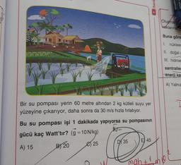 Bir su pompası yerin 60 metre altından 2 kg kütleli suyu yer
yüzeyine çıkarıyor, daha sonra da 30 m/s hızla fırlatıyor.
Bu su pompası işi 1 dakikada yapıyorsa su pompasının
gücü kaç Watt'tır? (g =10N/kg)
A) 15
B) 20
25
D
D35
E 45
/beni
mah + ¹
ogether
Olusmas
haklarına
Buna göre
1. nükleer
II. doğal g
III. hidroe
santraller
enerji ka
A) Yalnız
ve
I