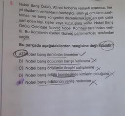 3.
Nobel Barış Ödülü, Alfred Nobel'in vasiyeti uyarınca, her
yıl ulusların ve halkların kardeşliği, silah ye orduların azal-
tılması ve barış kongreleri düzenlemek için en çok çaba
sarf eden kişi, kişiler veya kuruluşlara verilir. Nobel Barış
Ödülü Oslo'daki Norveç Nobel Komitesi tarafından veri-
lir. Bu komitenin üyeleri Norveç parlamentosu tarafından
seçilir.
Bu parçada aşağıdakilerden hangisine değinilmiştir?
A Nobel barış ödülünün önemine
B) Nobel barış ödülünün barışa katkısına
C) Nobel barış ödülünün önceki sahiplerine
X
D) Nobel barış ödülü komitesinde kimlerin olduğuna
E) Nobel barış ödülünün veriliş nedenine