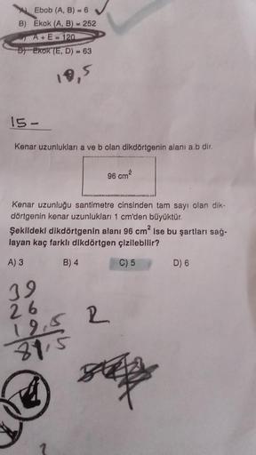 Ebob (A, B) = 6
B) Ekok (A, B) = 252
A+E=120
DEKOK (E, D) = 63
18,5
15-
Kenar uzunlukları a ve b olan dikdörtgenin alanı a.b dir.
Kenar uzunluğu santimetre cinsinden tam sayı olan dik-
dörtgenin kenar uzunlukları 1 cm'den büyüktür.
Şekildeki dikdörtgenin a