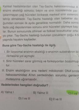 Kalıtsal hastalıklardan olan Tay-Sachs heksozaminidaz A
enzimi eksikliği sonucu, beyin ve sinir hücrelerinde par-
çalanmayan yağ hücreleri birikerek merkezî sinir sistemini
tahrip etmektedir. Tay-Sachs hastalığı olan bebekler do-
ğumdan sonraki ilk ayda genellikle normaldir. Daha sonra
fazla yağ depolanması sonucu sinir hücreleri şişmeye baş-
lar. Bunun sonucunda zihinsel ve fiziksel bozukluklar orta-
ya çıkar. Tay-Sachs hastalığı bulunan çocukların çoğu 4-5
yaşında hayatını kaybeder.
Buna göre Tay-Sachs hastalığı ile ilgili,
1. Bir lizozomal enzimin eksikliği o enzimin substratının bi-
rikmesine yol açmıştır.
II. Sinir hücreleri zarar görmüş ve fonksiyonları bozulmuş-
tur.
III. Enzim eksikliğinin ana nedeni mitokondri DNA'sında
heksozaminidaz A'nın sentezinden sorumlu genlerin
mutasyona uğramasıdır.
ifadelerinden hangileri doğrudur?
A) Yalnız I
B) Yalnız III
D) I ve III
E) II ve III
V
C) Ive