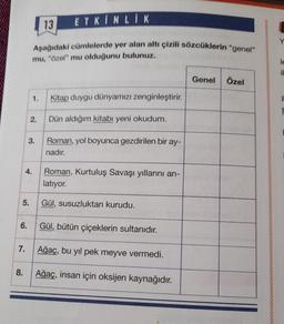 5.
6.
7.
8.
13 ETKINLIK
Aşağıdaki cümlelerde yer alan altı çizili sözcüklerin "genel"
mu, "Özel" mu olduğunu bulunuz.
4.
1.
2.
3.
Kitap duygu dünyamızı zenginleştirir.
Dün aldığım kitabı yeni okudum.
Roman, yol boyunca gezdirilen bir ay-
nadır.
Roman, Kurtuluş Savaşı yıllarını an-
latıyor.
Gül, susuzluktan kurudu.
Gül, bütün çiçeklerin sultanıdır.
Ağaç, bu yıl pek meyve vermedi.
Ağaç, insan için oksijen kaynağıdır.
Genel Özel
Y
le
it