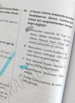 Son Osmanlı Mebu-
abul edilen Misakı-
=
mez Türk vatanının
eri ile ilgili ifa-
B) I, II ve IV
D) II, III ve IV
sgal ettiği
ması,
meti ara-
'nın im-
20. 17 Kasım 1924'te Ankara'da kurulan
Terakkiperver (İlerici) Cumhuriyet
Fırkası için aşağıdakilerden hangisi
doğru değildir?
A Kurucuları arasında Ali Fuat Ce-
besoy, Kâzım Karabekir, Adnan
Adıvar, Hüseyin Rauf Orbay gibi
önemli şahsiyetler yer almıştır.
B) Reisicumhur (cumhurbaşkanı) se-
çilen kişinin mebusluk sıfatı son
bulur fikrini savunmuşlardır.
C) Parti, Bakanlar Kurulu kararıyla 5
Haziran 1925'te kapatılmıştır.
D) Kapatılmasında Menemen Olayı
etkilidir.
E) Türkiye Cumhuriyeti'nin ilk muha-
lefet partisidir.