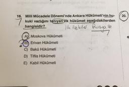 jeigs (chipses Higil aheinsia
16. Milli Mücadele Dönemi'nde Ankara Hükümeti'nin hu-
kuki varlığını tanıyan ilk hükümet aşağıdakilerden
hangisidir?
ilk ilişkiler Rusya ile
A) Moskova Hükümeti
B) Erivan Hükümeti
C) Bakü Hükümeti
D) Tiflis Hükümeti
E) Kabil Hükümeti
20.