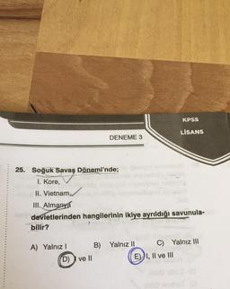 -Su
bilir?
25. Soğuk Savaş Dönemi'nde;
I. Kore,
II. Vietnam,
III. Almanya
neb devletlerinden hangilerinin ikiye ayrıldığı savunula-
vien
A) Yalnız I
DENEME 3
(D) I ve II
yimibay nat
Magod sve
B) Yalnız II
KPSS
LİSANS
E) I, II ve III
C) Yalnız III
060 bliQ (G