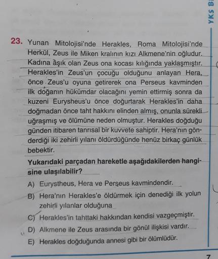 YKS BE
23. Yunan Mitolojisi'nde Herakles, Roma Mitolojisi'nde
Herkül, Zeus ile Miken kralının kızı Alkmene'nin oğludur.
Kadına âşık olan Zeus ona kocası kılığında yaklaşmıştır. C
Herakles'in Zeus'un çocuğu olduğunu anlayan Hera,
önce Zeus'u oyuna getirerek