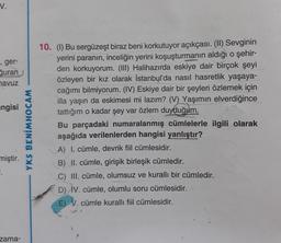 V.
, ger-
Quran
havuz
ngisi
miştir.
".
zama-
YKS BENİMHOCAM
10. (I) Bu sergüzeşt biraz beni korkutuyor açıkçası. (II) Sevginin
yerini paranın, inceliğin yerini koşuşturmanın aldığı o şehir-
den korkuyorum. (III) Halihazırda eskiye dair birçok şeyi
özleyen bir kız olarak İstanbul'da nasıl hasretlik yaşaya-
cağımı bilmiyorum. (IV) Eskiye dair bir şeyleri özlemek için
illa yaşın da eskimesi mi lazım? (V) Yaşımın elverdiğince
tattığım o kadar şey var özlem duyduğum.
Bu parçadaki numaralanmış cümlelerle ilgili olarak
aşağıda verilenlerden hangisi yanlıştır?
A) I. cümle, devrik fiil cümlesidir.
B) II. cümle, girişik birleşik cümledir.
C) III. cümle, olumsuz ve kurallı bir cümledir.
D) IV. cümle, olumlu soru cümlesidir.
E) V. cümle kurallı fiil cümlesidir.