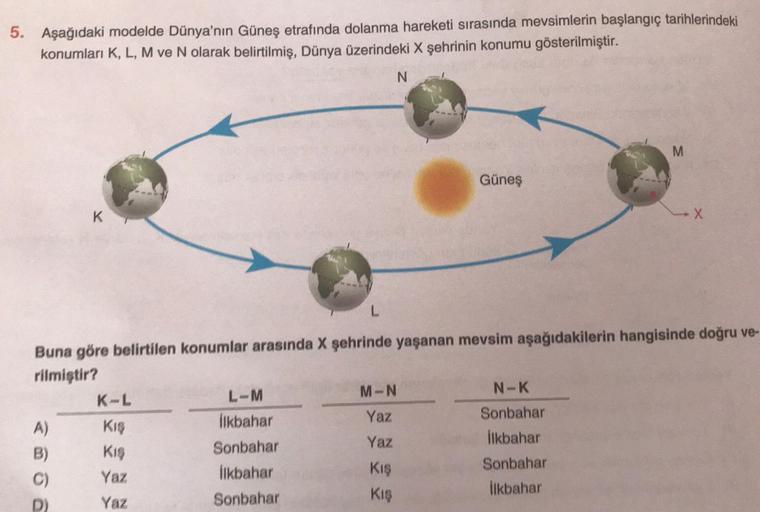 5. Aşağıdaki modelde Dünya'nın Güneş etrafında dolanma hareketi sırasında mevsimlerin başlangıç tarihlerindeki
konumları K, L, M ve N olarak belirtilmiş, Dünya üzerindeki X şehrinin konumu gösterilmiştir.
K
A)
K-L
Kış
Kış
Yaz
Yaz
L
L-M
İlkbahar
Sonbahar
İl