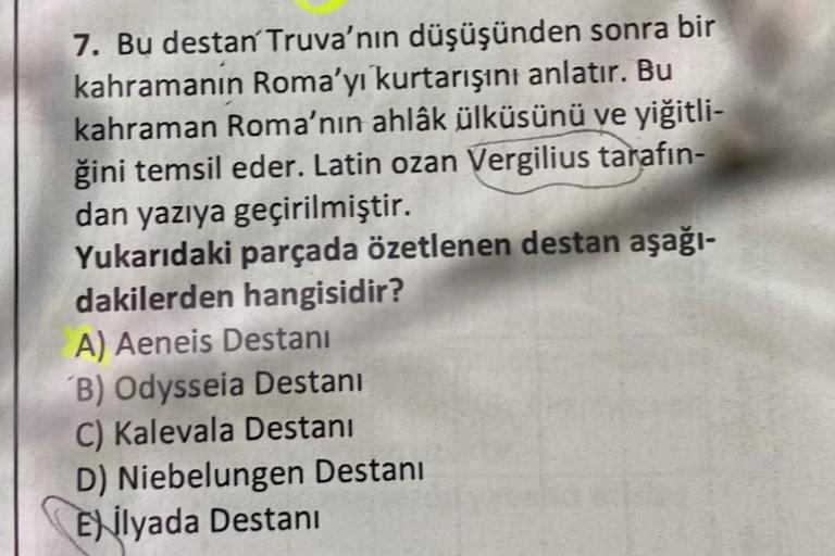 7. Bu destan Truva'nın düşüşünden sonra bir
kahramanın Roma'yı kurtarışını anlatır. Bu
kahraman Roma'nın ahlâk ülküsünü ve yiğitli-
ğini temsil eder. Latin ozan Vergilius tarafın-
dan yazıya geçirilmiştir.
Yukarıdaki parçada özetlenen destan aşağı-
dakiler