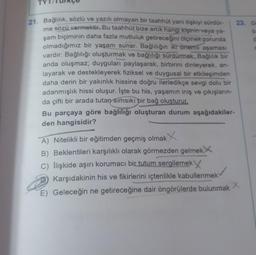 21. Bağlılık, sözlü ve yazılı olmayan bir taahhüt yani ilişkiyi sürdür-
me sözü vermektir. Bu taahhüt bize artık hangi kişinin veya ya-
şam biçiminin daha fazla mutluluk getireceğini ölçmek zorunda
olmadığımız bir yaşam sunar. Bağlılığın iki önemli aşaması
vardır: Bağlılığı oluşturmak ve bağlılığı sürdürmek. Bağlılık bir
anda oluşmaz; duyguları paylaşarak, birbirini dinleyerek, an-
layarak ve destekleyerek fiziksel ve duygusal bir etkileşimden
daha derin bir yakınlık hissine doğru ilerledikçe sevgi dolu bir
adanmışlık hissi oluşur. İşte bu his, yaşamın iniş ve çıkışların-
da çifti bir arada tutan sımsıkı bir bağ oluşturur.
Bu parçaya göre bağlılığı oluşturan durum aşağıdakiler-
den hangisidir?
23. Gr
A) Nitelikli bir eğitimden geçmiş olmakX
B) Beklentileri karşılıklı olarak görmezden gelmek
C) Ilişkide aşırı korumacı bir tutum sergilemek
Karşıdakinin his ve fikirlerini içtenlikle kabullenmek
E) Geleceğin ne getireceğine dair öngörülerde bulunmak X
a