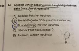 aemiosy nicol chouxor Ainojosi
ağı- 24. Aşağıda verilen gelişmelerden hangisi diğerlerinden
daha önce gerçekleşmiştir?
A) Sadabat Paktı'nın kurulması
BY Montrö Boğazlar Sözleşmesi'nin imzalanması
C) Briand-Kellogg Pakti'nin kurulması
D) Litvinov Pakti'nin kurulması
E) Akdeniz Paktı'nın kurulması