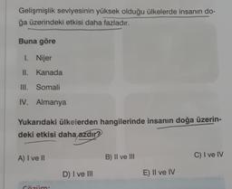 Gelişmişlik seviyesinin yüksek olduğu ülkelerde insanın do-
ğa üzerindeki etkisi daha fazladır.
Buna göre
1. Nijer
II. Kanada
III. Somali
IV. Almanya
Yukarıdaki ülkelerden hangilerinde insanın doğa üzerin-
deki etkisi daha azdır?
A) I ve II
Gözüm
D) I ve III
B) II ve III
E) Il ve IV
C) I ve IV