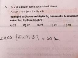 7.
x, y ve z pozitif tam sayılar olmak üzere,
A = 2x + 4 = 3y + 4 = 5z +9
eşitliğini sağlayan en büyük üç basamaklı A sayısının
rakamları toplamı kaçtır?
A) 23
B) 22
C) 21
£404
D) 20
[2₁5, 53=302
E) 19
