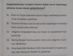 Aşağıdakilerden
hangisi insanın doğal çevre üzerindeki
etkisine örnek olarak gösterilemez?
A) Rize'nin Pazar ilçesinde kıyının dolgu maddesiyle doldu-
rulup havaalanı yapılması
B) Edremit Körfezi'nde 50 dönümlük bataklığın kurutulup
tarım arazisi elde edilmesi
C) Ulaşımın kolaylaştırılması için köprü ve viyadüklerin kul-
lanılması
D) Bering Boğazı'nda buzulların deniz yolu ulaşımını olum-
suz etkilemesi
E) Orta Asya'daki Karakum Çölü'nde dünyanın en geniş ka-
nalı olan Karakum Kanalı'nın yapılması